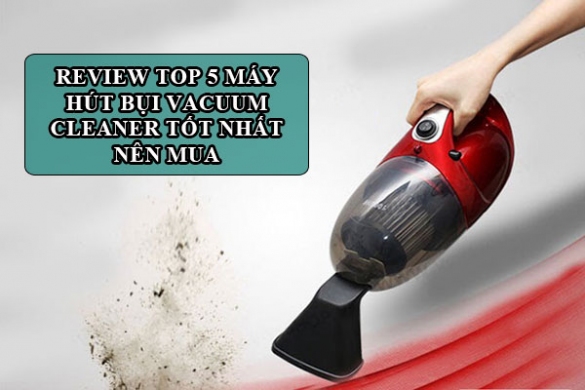 Review Top 5 Máy Hút Bụi Vacuum Cleaner Tốt Nhất Nên Mua